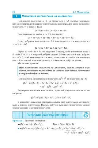 52 § 3. Многочлени
Помножимо многочлен а + b на многочлен c + d. Зведемо множення
цих многочленів до множення многочлена на одночлен. Для цього позначимо
многочлен c + d через х. Тоді:
(a + b)(c + d) = (a + b)x = ax + bx.
Повернувшись до заміни х = c + d, матимемо:
ax + bx = a(c + d) + b(c + d) = ac + ad + bc + bd.
Отже, добутком многочлена а + b і многочлена c + d є многочлен ac-
+ ad + bc + bd:
(a + b)(c + d) = ac + ad + bc + bd.
Вираз ac + ad + bc + bd ми одержали б одразу, якби помножили a на c і
d, потім b на c і d й одержані добутки додали. Можна сказати й так: добуток
ac + ad + bc + bd можна одержати, якщо помножити кожний член многочле-
на a + b на кожний член многочлена с + d й одержані добутки додати.
Маємо таке правило:
Помножимо за цим правилом многочлен 2а2
+ b2
на многочлен 2а – b:
(2а2
+ b2
)(2а – b) = 2a2
·2a + 2a2
· (–b) + b2
·2a + b2
·(–b) =
= 4a3
– 2a2
b + 2ab2
– b3
.
Виконуючи множення многочленів, проміжні результати можна не за-
писувати:
(2а2
+ b2
)(2а – b) = 4a3
– 2a2
b + 2ab2
– b3
.
У кожному з наведених прикладів добуток двох многочленів ми запису-
вали у вигляді многочлена. Взагалі, добуток будь-яких многочленів завжди
можна записати у вигляді многочлена.
Приклад 1. Виконати множення:
а) (2x2
– xy + 4y2
)(2x – 3y); б) (a + b)(а + 1)(b – 1).
● а) (2x2
– xy + 4y2
)(2x – 3y) = =
= 4x3
– 8x2
y + 11xy2
– 12y3
.
Щоб помножити многочлен на многочлен, досить кожний член
одного многочлена помножити на кожний член іншого многочлена
й одержані добутки додати.
 