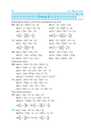 54 § 3. Многочлени
Перетворіть вираз у многочлен стандартного вигляду:
311. а) (–3а + 2)(2а2
+ 2a – 3); б) (3x2
– 2x + 1)(2x2
+ 5x);
в) (n2
– n + 3)(n2
+ 2n + 2); г) (2b2
– 3b – 2)(4b2
+ b – 4);
д) (c + 2)(c + 3)(c – 5); е) (2x + 1)(2x – 5)(x2
+ 3x + 2);
є) ж)
312. а) (4а + 3)(а2
– 4a + 2); б) (b2
– 2b + 3)(3b2
– 2b + 1);
в) (x – 2)(x + 5)(x – 4); г) (2y – 3)(y + 2)(4y2
+ 3y – 3);
д) е)
313. а) (а + b)(а2
+ 5ab – b2
); б) (4x2
– 3xy + y2
)(2x – 7y);
в) (3n2
– 2nm – m2
)(3n – 2m); г) (3a – 2b)(а – 2b)(a2
+ 2ab).
314. а) (2x + y)(x2
+ 2xy – 2y2
); б) (a – b)(а + 2b)(3a – 2b).
Спростіть вираз:
315. а) (3a – 1)(2a + 5) + (2a – 5)(3a + 1);
б) (x + 7)(8x – 1) – (2x + 3)(4x – 1);
в) (a – 2)(1 – 2a + 2a2
) – 2(a3
– 3a2
– 1);
г) (a2
– 2ab + 4b2
)(a + 2b) – a3
– b3
;
д) (3xy2
– 7x2
y)(3xy2
– 2x2
y) + (3xy)3
– (3xy2
)2
.
316. а) (4x – 3)(3x + 4) + (2x – 3)(3x + 1);
б) (2b – 7)(4b – 1) – (8b – 3)(b + 1);
в) (x + 3y)(x2
– 3xy + 9y2
) – 18y3
;
г) (a + b)(a + b – 1) – a(a – 1) – b(b – 1).
Розв’яжіть рівняння:
317. а) (х – 1)(х – 3) = (х – 2)(х + 3);
б) (2y – 1)(1 – y) + (y + 1)(2y – 3) = 0;
в) (0,5х – 3,5)(6х + 2) + 30х = 3х(х – 3) – 26;
г)
318. а) (х + 6)(х – 4) = (х – 5)(х + 4);
б) (0,5x + 7)(4x – 1) – (x + 14)(2x – 1) = 9;
в)
 