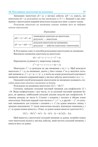 10. Розкладання многочленів на множники 57
Записавши многочлен аb + ac у вигляді добутку а(b + c), кажуть, що
многочлен ab + аc розкладено на два множники а і b + c. Кожний із цих мно-
жників є многочленом (перший многочлен складається лише з одного члена).
Розкласти многочлен на множники означає подати його як добуток
кількох многочленів.
Порівняйте
2. Розглянемо один зі способів розкладання многочленів на множники.
Виконаємо множення одночлена на многочлен:
x(x + y) = x · x + x · y = x2
+ xy.
Перепишемо ці рівності у зворотному порядку:
x2
+ xy = x · x + x · y = x(x + y).
Многочлен x2
+ xy розклали на два множники x та x + y. Щоб розкласти
многочлен x2
+ xy на множники, досить у його членах x2
та xy виділити спіль-
ний множник x: x2
+ xy = x· x + x · y, а потім на основі розподільної властивості
множення записати одержаний вираз у вигляді добутку многочленів xта x + y.
Описаний спосіб розкладання многочленів на множники називають спо-
собом винесення спільного множника за дужки.
Розкладемо на множники многочлен 12х3
y – 18x2
y2
.
Спочатку знайдемо спільний числовий множник для коефіцієнтів 12 і
–18. Якщо коефіцієнтами є цілі числа, то за спільний числовий множник бе-
руть, як правило, найбільший спільний дільник модулів цих коефіцієнтів. У
нашому випадку це число 6. Степені з основою х входять в обидва члени
многочлена. Оскільки перший член містить x3
= x2
· х, а другий — x2
, то спіль-
ним множником для степенів з основою х є x2
(за дужки виносять змінну з
меншим показником). У члени многочлена входять відповідно множники у і
у2
, за дужки можна винести y. Отже, за дужки можна винести одночлен 6x2
y:
12х3
y – 18x2
y2
= 6х2
y · 2х – 6х2
y · 3y = 6х2
y(2х – 3y).
Щоб винести у многочлені спільний множник за дужки, потрібно кожен
член многочлена подати у вигляді добутку, який містить спільний множник, і
винести його за дужки.
а(b + c) = аb + аc
помножили одночлен на многочлен;
результат — многочлен
аb + аc = а(b + c)
розклали многочлен на множники;
результат — добуток одночлена і многочлена
 