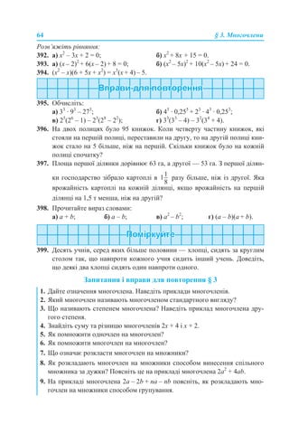 64 § 3. Многочлени
Розв’яжіть рівняння:
392. а) x2
– 3x + 2 = 0; б) х2
+ 8х + 15 = 0.
393. а) (x – 2)2
+ 6(x – 2) + 8 = 0; б) (x2
– 5x)2
+ 10(x2
– 5x) + 24 = 0.
394. (x2
– х)(6 + 5x + x2
) = x3
(х + 4) – 5.
395. Обчисліть:
а) 33
· 93
– 273
; б) 45
· 0,255
+ 23
· 43
· 0,253
;
в) 25
(26
– 1) – 23
(28
– 22
); г) 33
(33
– 4) – 32
(34
+ 4).
396. На двох полицях було 95 книжок. Коли четверту частину книжок, які
стояли на першій полиці, переставили на другу, то на другій полиці кни-
жок стало на 5 більше, ніж на першій. Скільки книжок було на кожній
полиці спочатку?
397. Площа першої ділянки дорівнює 63 га, а другої — 53 га. З першої ділян-
ки господарство зібрало картоплі в разу більше, ніж із другої. Яка
врожайність картоплі на кожній ділянці, якщо врожайність на першій
ділянці на 1,5 т менша, ніж на другій?
398. Прочитайте вираз словами:
а) a + b; б) а – b; в) а2
– b2
; г) (a – b)(а + b).
399. Десять учнів, серед яких більше половини — хлопці, сидять за круглим
столом так, що навпроти кожного учня сидить інший учень. Доведіть,
що деякі два хлопці сидять один навпроти одного.
Запитання і вправи для повторення § 3
1. Дайте означення многочлена. Наведіть приклади многочленів.
2. Який многочлен називають многочленом стандартного вигляду?
3. Що називають степенем многочлена? Наведіть приклад многочлена дру-
гого степеня.
4. Знайдіть суму та різницю многочленів 2х + 4 і х + 2.
5. Як помножити одночлен на многочлен?
6. Як помножити многочлен на многочлен?
7. Що означає розкласти многочлен на множники?
8. Як розкладають многочлен на множники способом винесення спільного
множника за дужки? Поясніть це на прикладі многочлена 2a2
+ 4ab.
9. На прикладі многочлена 2a – 2b + na – nb поясніть, як розкладають мно-
гочлен на множники способом групування.
 