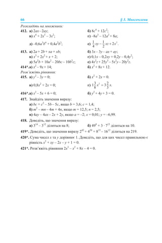 66 § 3. Многочлени
Розкладіть на множники:
412. а) 2ах–2ау; б) 8c4
+ 12c2
;
в) х4
+ 2х3
– 3х2
; г) –8а3
– 12a2
+ 8а;
д) –0,6а3
b4
+ 0,4а2
b3
; е)
413. a) 2a + 2b + xa + хb; б) 3x – 3y – ax + ay;
в) х3
+ 2х2
+ х + 2; г) 0,1x – 0,2xy + 0,2y – 0,4у2
;
д) 5а2
b + 10а2
– 20bc – 10b2
c; е) 4x2
z + 25y3
– 5x2
y – 20y2
z.
414*.а) х2
– 9х + 14; б) х2
+ 8х + 12.
Розв’яжіть рівняння:
415. a) у2
– 3у = 0; б) х2
+ 2х = 0.
в) 0,8x2
+ 2x = 0; г)
416*.а) х2
– 5х + 6 = 0; б) у2
+ 4у + 3 = 0.
417. Знайдіть значення виразу:
а) bc + c2
– 5b – 5c, якщо b = 3,6; c = 1,4;
б) m2
– mn – 4m + 4n, якщо m = 12,5; n = 2,5;
в) 4ay – 4ax – 2x + 2y, якщо a = –2; x = 0,01; y = –6,99.
418. Доведіть, що значення виразу:
а) 314
– 312
ділиться на 8; б) 498
+ 3 · 715
ділиться на 10.
419*. Доведіть, що значення виразу 242
+ 420
+ 815
– 1612
ділиться на 219.
420*. Сума чисел x та y дорівнює 1. Доведіть, що для цих чисел правильною є
рівність x2
+ xy – 2x – y + 1 = 0.
421*. Розв’яжіть рівняння 2x3
– x2
+ 8x – 4 = 0.
 