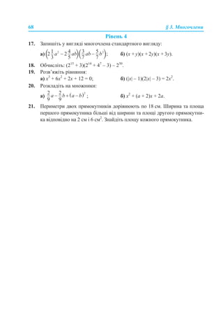68 § 3. Многочлени
Рівень 4
17. Запишіть у вигляді многочлена стандартного вигляду:
а) б) (x + y)(x + 2y)(x + 3y).
18. Обчисліть: (215
+ 3)(214
+ 47
– 3) – 230
.
19. Розв’яжіть рівняння:
а) x3
+ 6x2
+ 2x + 12 = 0; б) (|x| – 1)(2|x| – 3) = 2x2
.
20. Розкладіть на множники:
а) ; б) x2
+ (a + 2)x + 2a.
21. Периметри двох прямокутників дорівнюють по 18 см. Ширина та площа
першого прямокутника більші від ширини та площі другого прямокутни-
ка відповідно на 2 см і 6 см2
. Знайдіть площу кожного прямокутника.
 