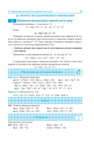 12. Множення різниці двох виразів на їх суму 69
§ 4. ФОРМУЛИ СКОРОЧЕНОГО МНОЖЕННЯ
Помножимо різницю а – b на суму a + b:
(a – b)(a + b) = a2
+ аb – ab – b2
= a2
– b2
.
Отже,
(a – b)(a + b) = a2
– b2
.
Одержана тотожність дозволяє множити різницю двох виразів на їх су-
му не за правилом множення двох многочленів, а скорочено: відразу запису-
вати добуток у вигляді a2
– b2
. Тому доведену тотожність називають форму-
лою скороченого множення. Формулюють її так:
Помножимо за цим правилом різницю 2x – 3y на суму 2x + 3y:
(2x – 3y)(2x + 3y) = (2х)2
– (3y)2
= 4х2
– 9y2
.
З переставної властивості множення випливає, що добуток суми двох
виразів та їх різниці теж дорівнює різниці квадратів цих виразів:
(a + b)(a – b) = a2
– b2
.
Приклад 1. Виконати множення:
а) (3a2
+ 5b3
)(3a2
– 5b3
); б) (–a – 2b)(a – 2b); в) (х – 3)(х + 3)(х2
+ 9).
● а) (3a2
+ 5b3
)(3a2
– 5b3
) = (3a2
)2
– (5b3
)2
= 9a4
– 25b6
;
б) (–a – 2b)(a – 2b) = –(a + 2b)(a – 2b) = –(a2
– 4b2
) = 4b2
– a2
;
в) (х – 3)(х + 3)(х2
+ 9) = (х2
– 9)(х2
+ 9) = (х2
)2
– 92
= х4
– 81. ●
Приклад 2. Обчислити 3,2 · 2,8.
● 3,2 · 2,8 = (3 + 0,2)(3 – 0,2) = 32
– 0,22
= 9 – 0,04 = 8,96. ●
422. Укажіть правильну рівність:
a) (a – 2b)(a + 2b) = a2
– 2b2
; б) (a – 2b)(a + 2b) = a2
+ 4b2
;
в) (a – 2b)(a + 2b) = (a – 2b)2
; г) (a – 2b)(a + 2b) = a2
– 4b2
.
Перемножте многочлени:
423. а) (k – n)(k + n); б) (m – 4)(m + 4);
в) (1 – b)(1 + b); г) (4a + 5b)(4a – 5b).
Добуток різниці двох виразів та їх суми дорівнює різниці квадратів
цих виразів.
 