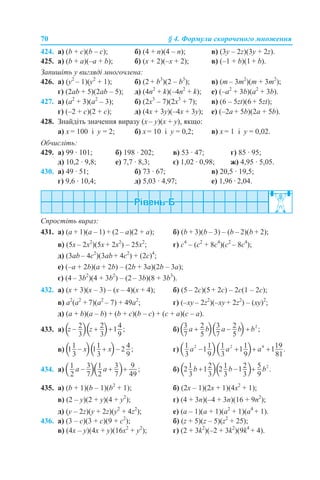 70 § 4. Формули скороченого множення
424. а) (b + c)(b – c); б) (4 + n)(4 – n); в) (3y – 2z)(3y + 2z).
425. а) (b + a)(–a + b); б) (x + 2)(–x + 2); в) (–1 + b)(1 + b).
Запишіть у вигляді многочлена:
426. а) (y2
– 1)(y2
+ 1); б) (2 + b3
)(2 – b3
); в) (m – 3m2
)(m + 3m2
);
г) (2ab + 5)(2ab – 5); д) (4n2
+ k)(–4n2
+ k); е) (–a2
+ 3b)(a2
+ 3b).
427. а) (a2
+ 3)(a2
– 3); б) (2x3
– 7)(2x3
+ 7); в) (6 – 5zt)(6 + 5zt);
г) (–2 + c)(2 + c); д) (4x + 3y)(–4x + 3y); е) (–2a + 5b)(2a + 5b).
428. Знайдіть значення виразу (x – y)(x + y), якщо:
а) x = 100 і y = 2; б) x = 10 і y = 0,2; в) x = 1 і y = 0,02.
Обчисліть:
429. а) 99 · 101; б) 198 · 202; в) 53 · 47; г) 85 · 95;
д) 10,2 · 9,8; е) 7,7 · 8,3; є) 1,02 · 0,98; ж) 4,95 · 5,05.
430. а) 49 · 51; б) 73 · 67; в) 20,5 · 19,5;
г) 9,6 · 10,4; д) 5,03 · 4,97; е) 1,96 · 2,04.
Спростіть вираз:
431. а) (a + 1)(a – 1) + (2 – а)(2 + a); б) (b + 3)(b – 3) – (b – 2)(b + 2);
в) (5x – 2x2
)(5x + 2x2
) – 25x2
; г) c4
– (c2
+ 8c4
)(c2
– 8c4
);
д) (3ab – 4c2
)(3ab + 4c2
) + (2c)4
;
е) (–a + 2b)(a + 2b) – (2b + 3a)(2b – 3a);
є) (4 – 3b2
)(4 + 3b2
) – (2 – 3b)(8 + 3b3
).
432. а) (x + 3)(x – 3) – (x – 4)(x + 4); б) (5 – 2с)(5 + 2с) – 2с(1 – 2с);
в) а2
(а2
+ 7)(а2
– 7) + 49а2
; г) (–xy – 2z2
)(–xy + 2z2
) – (xy)2
;
д) (a + b)(a – b) + (b + c)(b – c) + (c + a)(c – a).
433. а) б)
в) г)
434. а) б)
435. а) (b + 1)(b – 1)(b2
+ 1); б) (2x – 1)(2x + 1)(4x2
+ 1);
в) (2 – y)(2 + y)(4 + y2
); г) (4 + 3n)(–4 + 3n)(16 + 9n2
);
д) (y – 2z)(y + 2z)(y2
+ 4z2
); е) (a – 1)(a + 1)(a2
+ 1)(a4
+ 1).
436. а) (3 – c)(3 + c)(9 + c2
); б) (z + 5)(z – 5)(z2
+ 25);
в) (4x – y)(4x + y)(16x2
+ y2
); г) (2 + 3k2
)(–2 + 3k2
)(9k4
+ 4).
 
