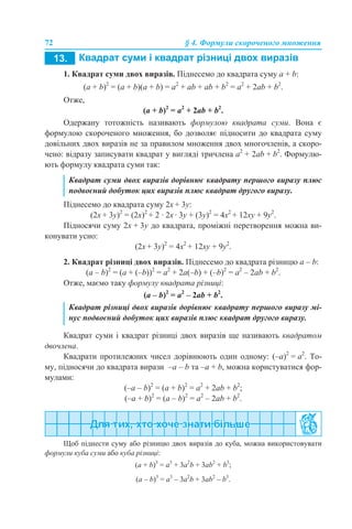 72 § 4. Формули скороченого множення
1. Квадрат суми двох виразів. Піднесемо до квадрата суму a + b:
(a + b)2
= (a + b)(a + b) = a2
+ аb + ab + b2
= a2
+ 2ab + b2
.
Отже,
(a + b)2
= a2
+ 2ab + b2
.
Одержану тотожність називають формулою квадрата суми. Вона є
формулою скороченого множення, бо дозволяє підносити до квадрата суму
довільних двох виразів не за правилом множення двох многочленів, а скоро-
чено: відразу записувати квадрат у вигляді тричлена a2
+ 2ab + b2
. Формулю-
ють формулу квадрата суми так:
Піднесемо до квадрата суму 2x + 3y:
(2x + 3y)2
= (2х)2
+ 2 · 2x · 3y + (3y)2
= 4х2
+ 12xy + 9y2
.
Підносячи суму 2x + 3y до квадрата, проміжні перетворення можна ви-
конувати усно:
(2x + 3y)2
= 4х2
+ 12xy + 9y2
.
2. Квадрат різниці двох виразів. Піднесемо до квадрата різницю a – b:
(a – b)2
= (a + (–b))2
= a2
+ 2а(–b) + (–b)2
= a2
– 2ab + b2
.
Отже, маємо таку формулу квадрата різниці:
(a – b)2
= a2
– 2ab + b2
.
Квадрат суми і квадрат різниці двох виразів ще називають квадратом
двочлена.
Квадрати протилежних чисел дорівнюють один одному: (–а)2
= a2
. То-
му, підносячи до квадрата вирази –a – b та –a + b, можна користуватися фор-
мулами:
(–a – b)2
= (a + b)2
= a2
+ 2ab + b2
;
(–a + b)2
= (a – b)2
= a2
– 2ab + b2
.
Щоб піднести суму або різницю двох виразів до куба, можна використовувати
формули куба суми або куба різниці:
(a + b)3
= a3
+ 3а2
b + 3ab2
+ b3
;
(a – b)3
= a3
– 3а2
b + 3ab2
– b3
.
Квадрат суми двох виразів дорівнює квадрату першого виразу плюс
подвоєний добуток цих виразів плюс квадрат другого виразу.
Квадрат різниці двох виразів дорівнює квадрату першого виразу мі-
нус подвоєний добуток цих виразів плюс квадрат другого виразу.
 