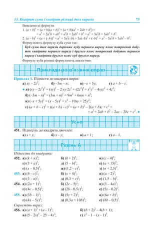 13. Квадрат суми і квадрат різниці двох виразів 73
Виведемо ці формули.
1. (a + b)3
= (a + b)(a + b)2
= (a + b)(a2
+ 2аb + b2
) =
= a3
+ 2а2
b + ab2
+ a2
b + 2ab2
+ b3
= a3
+ 3а2
b + 3ab2
+ b3
.
2. (a – b)3
= (a + (–b))3
= a3
+ 3а2
(–b) + 3a(–b)2
+ (–b)3
= a3
– 3а2
b + 3ab2
– b3
.
Формулюють формулу куба суми так:
Формулу куба різниці формулюють аналогічно.
Приклад 1. Піднести до квадрата вираз:
а) хy – 2z2
; б) –3m – n; в) –х + 5у; г) a + b – c.
● а) (хy – 2z2
)2
= (хy)2
– 2·хy·2z2
+ (2z2
)2
= х2
y2
– 4хyz2
+ 4z4
;
б) (–3m – n)2
= (3m + n)2
= 9m2
+ 6mn + n2
;
в) (–х + 5у)2
= (х – 5у)2
= х2
– 10ху + 25у2
;
г) (a + b – c)2
= ((a + b) – c)2
= (a + b)2
– 2(a + b)c + c2
=
= a2
+ 2ab + b2
– 2ac – 2bc + c2
. ●
451. Піднесіть до квадрата двочлен:
a) x + y; б) x – y; в) a + 1; г) a – 1.
Піднесіть до квадрата:
452. а) (k + n)2
; б) (b + 2)2
; в) (с – 4)2
;
г) (3 + a)2
; д) (5 – b)2
; е) (a + 15)2
;
є) (x – 0,5)2
; ж) (1,2 – c)2
; з) (n + 2,5)2
.
453. а) (b – c)2
; б) (x + 4)2
; в) (а – 2)2
;
г) (3 – n)2
; д) (0,3 + z)2
; е) (1,5 – b)2
.
454. а) (2a + 1)2
; б) (2с – 5)2
; в) (3 – 4a)2
;
г) (4c – 0,5)2
; д) (2b – 0,5c)2
; е) (5х – 0,2)2
.
455. а) (3b – 1)2
; б) (5z + 2)2
; в) (6а + b)2
;
г) (4x – 5y)2
; д) (0,3a + 10b)2
; е) (8b – 0,5)2
.
Спростіть вираз:
456. а) (a + 1)2
+ (a – 1)2
; б) (b + 2)2
– 4(b + 1);
в) (5 – 2x)2
– 25 – 4x2
; г) x2
– 1 – (x – 1)2
.
Куб суми двох виразів дорівнює кубу першого виразу плюс потроєний добу-
ток квадрата першого виразу і другого плюс потроєний добуток першого
виразу і квадрата другого плюс куб другого виразу.
 