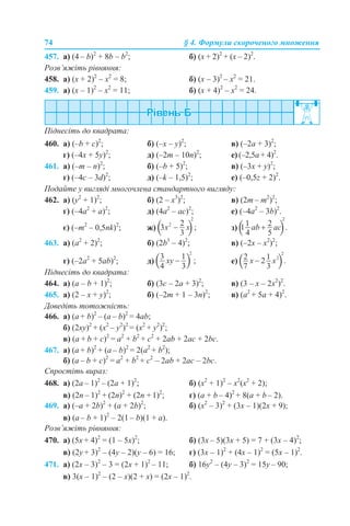 74 § 4. Формули скороченого множення
457. а) (4 – b)2
+ 8b – b2
; б) (x + 2)2
+ (x – 2)2
.
Розв’яжіть рівняння:
458. а) (х + 2)2
– х2
= 8; б) (x – 3)2
– x2
= 21.
459. а) (x – 1)2
– x2
= 11; б) (x + 4)2
– x2
= 24.
Піднесіть до квадрата:
460. а) (–b + c)2
; б) (–x – y)2
; в) (–2а + 3)2
;
г) (–4x + 5y)2
; д) (–2m – 10n)2
; е) (–2,5а + 4)2
.
461. а) (–m – n)2
; б) (–b + 5)2
; в) (–3x + y)2
;
г) (–4c – 3d)2
; д) (–k – 1,5)2
; е) (–0,5z + 2)2
.
Подайте у вигляді многочлена стандартного вигляду:
462. а) (y2
+ 1)2
; б) (2 – х3
)2
; в) (2m – m2
)2
;
г) (–4a2
+ a)2
; д) (4a2
– аc)2
; е) (–4a2
– 3b)2
.
є) (–m2
– 0,5nk)2
; ж) з)
463. а) (a2
+ 2)2
; б) (2b3
– 4)2
; в) (–2x – x2
)2
;
г) (–2a2
+ 5аb)2
; д) е)
Піднесіть до квадрата:
464. а) (а – b + 1)2
; б) (3с – 2а + 3)2
; в) (3 – x – 2х2
)2
.
465. а) (2 – x + y)2
; б) (–2m + 1 – 3n)2
; в) (а2
+ 5а + 4)2
.
Доведіть тотожність:
466. а) (a + b)2
– (a – b)2
= 4ab;
б) (2xy)2
+ (x2
– y2
)2
= (x2
+ y2
)2
;
в) (a + b + c)2
= a2
+ b2
+ c2
+ 2ab + 2ac + 2bc.
467. а) (a + b)2
+ (a – b)2
= 2(a2
+ b2
);
б) (a – b + c)2
= a2
+ b2
+ c2
– 2ab + 2ac – 2bc.
Спростіть вираз:
468. а) (2a – 1)2
– (2a + 1)2
; б) (x2
+ 1)2
– x2
(x2
+ 2);
в) (2n – 1)2
+ (2n)2
+ (2n + 1)2
; г) (a + b – 4)2
+ 8(a + b – 2).
469. а) (–a + 2b)2
+ (a + 2b)2
; б) (x2
– 3)2
+ (3x – 1)(2x + 9);
в) (а – b + 1)2
– 2(1 – b)(1 + а).
Розв’яжіть рівняння:
470. а) (5х + 4)2
= (1 – 5х)2
; б) (3x – 5)(3x + 5) = 7 + (3x – 4)2
;
в) (2y + 3)2
– (4у – 2)(у – 6) = 16; г) (3x – 1)2
+ (4x – 1)2
= (5x – 1)2
.
471. а) (2x – 3)2
– 3 = (2x + 1)2
– 11; б) 16y2
– (4у – 3)2
= 15y – 90;
в) 3(x – 1)2
– (2 – x)(2 + x) = (2x – 1)2
.
 