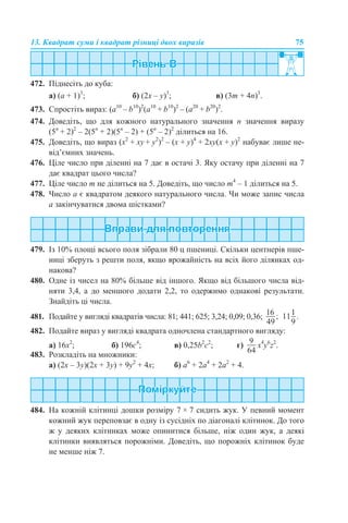 13. Квадрат суми і квадрат різниці двох виразів 75
472. Піднесіть до куба:
а) (а + 1)3
; б) (2х – у)3
; в) (3m + 4n)3
.
473. Спростіть вираз: (a10
– b10
)2
(a10
+ b10
)2
– (a20
+ b20
)2
.
474. Доведіть, що для кожного натурального значення n значення виразу
(5n
+ 2)2
– 2(5n
+ 2)(5n
– 2) + (5n
– 2)2
ділиться на 16.
475. Доведіть, що вираз (x2
+ ху + y2
)2
– (x + у)4
+ 2ху(x + у)2
набуває лише не-
від’ємних значень.
476. Ціле число при діленні на 7 дає в остачі 3. Яку остачу при діленні на 7
дає квадрат цього числа?
477. Ціле число m не ділиться на 5. Доведіть, що число m4
– 1 ділиться на 5.
478. Число а є квадратом деякого натурального числа. Чи може запис числа
а закінчуватися двома шістками?
479. Із 10% площі всього поля зібрали 80 ц пшениці. Скільки центнерів пше-
ниці зберуть з решти поля, якщо врожайність на всіх його ділянках од-
накова?
480. Одне із чисел на 80% більше від іншого. Якщо від більшого числа від-
няти 3,4, а до меншого додати 2,2, то одержимо однакові результати.
Знайдіть ці числа.
481. Подайте у вигляді квадратів числа: 81; 441; 625; 3,24; 0,09; 0,36;
482. Подайте вираз у вигляді квадрата одночлена стандартного вигляду:
а) 16х2
; б) 196с4
; в) 0,25b2
с2
; г) x4
y6
z2
.
483. Розкладіть на множники:
а) (2x – 3y)(2x + 3y) + 9y2
+ 4х; б) а6
+ 2a4
+ 2a2
+ 4.
484. На кожній клітинці дошки розміру 7 × 7 сидить жук. У певний момент
кожний жук переповзає в одну із сусідніх по діагоналі клітинок. До того
ж у деяких клітинках може опинитися більше, ніж один жук, а деякі
клітинки виявляться порожніми. Доведіть, що порожніх клітинок буде
не менше ніж 7.
 