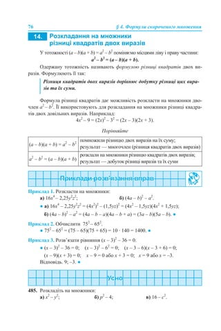 76 § 4. Формули скороченого множення
У тотожності (a – b)(a + b) = a2
– b2
поміняємо місцями ліву і праву частини:
a2
– b2
= (a – b)(a + b).
Одержану тотожність називають формулою різниці квадратів двох ви-
разів. Формулюють її так:
Формула різниці квадратів дає можливість розкласти на множники дво-
член a2
– b2
. Її використовують для розкладання на множники різниці квадра-
тів двох довільних виразів. Наприклад:
4х2
– 9 = (2х)2
– 32
= (2x – 3)(2x + 3).
Порівняйте
Приклад 1. Розкласти на множники:
а) 16х4
– 2,25у2
z2
; б) (4a – b)2
– a2
.
● а) 16х4
– 2,25у2
z2
= (4х2
)2
– (1,5уz)2
= (4х2
– 1,5уz)(4х2
+ 1,5уz);
б) (4a – b)2
– a2
= (4a – b – a)(4a – b + a) = (3a – b)(5a – b). ●
Приклад 2. Обчислити 752
– 652
.
● 752
– 652
= (75 – 65)(75 + 65) = 10 · 140 = 1400. ●
Приклад 3. Розв’язати рівняння (х – 3)2
– 36 = 0.
● (х – 3)2
– 36 = 0; (х – 3)2
– 62
= 0; (х – 3 – 6)(х – 3 + 6) = 0;
(х – 9)(х + 3) = 0; х – 9 = 0 або х + 3 = 0; х = 9 або х = –3.
Відповідь. 9; –3. ●
485. Розкладіть на множники:
a) x2
– y2
; б) p2
– 4; в) 16 – c2
.
Різниця квадратів двох виразів дорівнює добутку різниці цих вира-
зів та їх суми.
(а – b)(a + b) = а2
– b2
помножили різницю двох виразів на їх суму;
результат — многочлен (різниця квадратів двох виразів)
а2
– b2
= (а – b)(a + b)
розклали на множники різницю квадратів двох виразів;
результат — добуток різниці виразів та їх суми
 