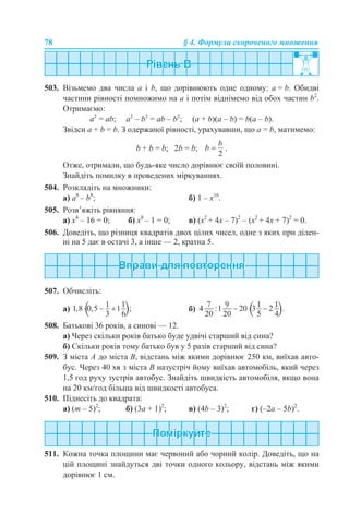 78 § 4. Формули скороченого множення
503. Візьмемо два числа a і b, що дорівнюють одне одному: a = b. Обидві
частини рівності помножимо на a і потім віднімемо від обох частин b2
.
Отримаємо:
a2
= ab; a2
– b2
= ab – b2
; (a + b)(a – b) = b(a – b).
Звідси a + b = b. З одержаної рівності, урахувавши, що a = b, матимемо:
b + b = b; 2b = b; .
Отже, отримали, що будь-яке число дорівнює своїй половині.
Знайдіть помилку в проведених міркуваннях.
504. Розкладіть на множники:
а) a8
– b8
; б) 1 – х16
.
505. Розв’яжіть рівняння:
а) x4
– 16 = 0; б) x8
– 1 = 0; в) (х2
+ 4х – 7)2
– (х2
+ 4х + 7)2
= 0.
506. Доведіть, що різниця квадратів двох цілих чисел, одне з яких при ділен-
ні на 5 дає в остачі 3, а інше — 2, кратна 5.
507. Обчисліть:
а) б)
508. Батькові 36 років, а синові — 12.
а) Через скільки років батько буде удвічі старший від сина?
б) Скільки років тому батько був у 5 разів старший від сина?
509. З міста А до міста В, відстань між якими дорівнює 250 км, виїхав авто-
бус. Через 40 хв з міста В назустріч йому виїхав автомобіль, який через
1,5 год руху зустрів автобус. Знайдіть швидкість автомобіля, якщо вона
на 20 км/год більша від швидкості автобуса.
510. Піднесіть до квадрата:
а) (m – 5)2
; б) (3a + 1)2
; в) (4b – 3)2
; г) (–2a – 5b)2
.
511. Кожна точка площини має червоний або чорний колір. Доведіть, що на
цій площині знайдуться дві точки одного кольору, відстань між якими
дорівнює 1 см.
 