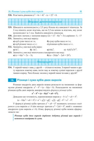 16. Різниця і сума кубів двох виразів 81
528. Розв’яжіть рівняння (х2
+ 4х + 4)2
– (х + 2)4
= 0.
529. Швидкість велосипедиста у 2,5 разу більша від швидкості пішохода. За
2 год пішохід долає відстань, що на 2,5 км менша за відстань, яку долає
велосипедист за 1 год. Знайдіть швидкість пішохода.
530. Для яких значень х значення виразу (2х + 1)2
– 4(х2
+ 3х) дорівнює: 1; –1?
531. Запишіть у вигляді виразу:
а) куб суми чисел m і n; б) суму кубів чисел m і n;
в) куб різниці чисел а і с; г) різницю кубів чисел а і с.
532. Запишіть у вигляді куба вираз:
а) 8x3
; б) –8х3
; в) 64а9
; г) –0,027а6
b12
.
533. Запишіть у вигляді многочлена стандартного вигляду:
а) (х + 4)(х2
+ 2х – 3); б) (а – 2b)(а2
– 2аb + 2b2
).
534. У першій чашці є кава, у другій — стільки ж молока. З першої чашки в дру-
гу перелили ложечку кави, потім таку ж ложечку суміші перелили з другої
чашки в першу. Чого більше: молока у першій чашці чи кави у другій?
Різницю квадратів двох виразів можна розкласти на множники за фор-
мулою різниці квадратів: а2
– b2
= (a – b)(a + b). Розкладаючи на множники
різницю кубів двох виразів, використовують формулу різниці кубів:
a3
– b3
= (a – b)(a2
+ ab + b2
).
Доведемо цю тотожність, перемноживши вирази a – b і a2
+ ab + b2
:
(a – b)(a2
+ ab + b2
) = a3
+ а2
b + ab2
– a2
b – ab2
– b3
= a3
– b3
.
У формулі різниці кубів тричлен a2
+ ab + b2
називають неповним квад-
ратом суми виразів а і b (він нагадує тричлен a2
+ 2ab + b2
, який є «повним»
квадратом суми виразів а і b). Отже, формулу різниці кубів можна сформу-
лювати так:
Різниця кубів двох виразів дорівнює добутку різниці цих виразів і
неповного квадрата їх суми.
 