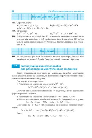84 § 4. Формули скороченого множення
556. Спростіть вираз:
а) (2x – y)(x – 2y) + 5xy; б) (3a – b)(–a + 3b) + 3(a2
+ b2
);
в) (a2
– a + 1)(a2
+ a + 1) – (а2
+ 1)2
.
557. Обчисліть:
а) 410
– (45
+ 3)(45
– 3); б) 212
· 312
– 4 – (66
+ 4)(66
– 4).
558. Поїзд затримали на станції А на 10 хв, однак він надолужив згаяний час на
перегоні між станціями А і В, пройшовши його зі швидкістю 105 км/год,
замість запланованої швидкості 90 км/год. Знайдіть відстань між станці-
ями А і В.
559. На майданчику граються 5 хлопчиків. Кожний з них серед інших 4 хло-
пчиків має не менше 2 братів. Доведіть, що всі хлопчики є братами.
Часто, розкладаючи многочлен на множники, потрібно використати
кілька способів. Якщо це можливо, то розкладання доречно починати з вине-
сення спільного множника за дужки.
Розглянемо кілька прикладів.
1. Розкладемо на множники многочлен 7a2
b2
– 7b4
.
7a2
b2
– 7b4
= 7b2
(a2
– b2
) = 7b2
(a – b)(a + b).
Спочатку винесли спільний множник 7b2
за дужки, а потім застосували
формулу різниці квадратів.
2. Розкладемо на множники многочлен 6aс – 9с – 24abc + 36bc.
Усі члени многочлена мають спільний множник 3с. Винесемо його за дужки:
6aс – 9с – 24abc + 36bc = 3с(2a – 3 – 8ab + 12b).
Многочлен 2a – 3 – 8ab + 12b розкладемо на множники способом групу-
вання:
2a – 3 – 8ab + 12b = (2a – 3) – 4b(2a – 3) = (2a – 3)(1 – 4b).
Отже,
6aс – 9с – 24abc + 36bc = 3с(2a – 3)(1 – 4b).
 