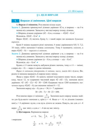 6 § 1. Цілі вирази
§ 1. ЦІЛІ ВИРАЗИ
1. Вирази зі змінними. Розглянемо кілька задач.
Задача 1. Довжина прямокутної ділянки дорівнює 42 м, а ширина — на b м
менша від довжини. Записати у вигляді виразу площу ділянки.
● Ширина ділянки дорівнює (42 – b) м, а площа — 42(42 – b) м2
.
Відповідь. 42(42 – b) м2
. ●
Вираз 42(42 – b) містить букву b, і такий вираз ми називали буквеним
виразом.
Букві b можна надавати різні значення, b може дорівнювати 0,8; 5; 7,2;
10 тощо, тобто значення b можна змінювати. Тому b називають змінною, а
вираз 42(42 – b) — виразом зі змінною.
Задача 2. Довжина прямокутної ділянки дорівнює а м, а ширина — на b м
менша від довжини. Записати у вигляді виразу площу ділянки.
● Ширина ділянки дорівнює (а – b) м, а площа — а(а – b) м2
.
Відповідь. а(а – b) м2
. ●
Букви a і b також можуть набувати різних значень, тому a і b — змінні,
а вираз a(a – b) — вираз із двома змінними.
Вираз зі змінними утворюють зі змінних, чисел, знаків дій і дужок. Ви-
разом зі змінною вважають й окремо взяту змінну.
Якщо у вираз 42(42 – b) замість змінної підставити певне число, напри-
клад, число 12, то одержимо числовий вираз 42 · (42 – 12), значення якого
дорівнює: 42 · (42 – 12) = 42 · 30 = 1260. Одержане число 1260 називають зна-
ченням виразу 42(42 – b) для значення змінної b = 12.
Значення виразу а(а – b) для а = 30, b = 7 дорівнює:
30 · (30 – 7) = 30 · 23 = 690.
Розглянемо вираз зі змінною: Значення цього виразу можна знай-
ти для будь-якого значення а, крім а = –4. Якщо а = –4, то дільник (знамен-
ник) а + 4 дорівнює нулю, а на нуль ділити не можна. Кажуть, що для а ≠ –4
вираз має зміст, а для а = –4 він не має змісту.
2. Цілі вирази. Порівняємо вирази
а + b, 7ас, b,
з виразами
а : b, .
 