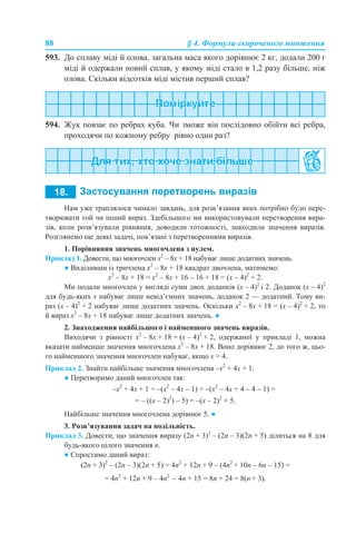 88 § 4. Формули скороченого множення
593. До сплаву міді й олова, загальна маса якого дорівнює 2 кг, додали 200 г
міді й одержали новий сплав, у якому міді стало в 1,2 разу більше, ніж
олова. Скільки відсотків міді містив перший сплав?
594. Жук повзає по ребрах куба. Чи зможе він послідовно обійти всі ребра,
проходячи по кожному ребру рівно один раз?
Нам уже траплялося чимало завдань, для розв’язання яких потрібно було пере-
творювати той чи інший вираз. Здебільшого ми використовували перетворення вира-
зів, коли розв’язували рівняння, доводили тотожності, знаходили значення виразів.
Розглянемо ще деякі задачі, пов’язані з перетвореннями виразів.
1. Порівняння значень многочлена з нулем.
Приклад 1. Довести, що многочлен х2
– 8х + 18 набуває лише додатних значень.
● Виділивши із тричлена х2
– 8х + 18 квадрат двочлена, матимемо:
х2
– 8х + 18 = х2
– 8х + 16 – 16 + 18 = (х – 4)2
+ 2.
Ми подали многочлен у вигляді суми двох доданків (х – 4)2
і 2. Доданок (х – 4)2
для будь-яких х набуває лише невід’ємних значень, доданок 2 — додатний. Тому ви-
раз (х – 4)2
+ 2 набуває лише додатних значень. Оскільки х2
– 8х + 18 = (х – 4)2
+ 2, то
й вираз х2
– 8х + 18 набуває лише додатних значень. ●
2. Знаходження найбільшого і найменшого значень виразів.
Виходячи з рівності х2
– 8х + 18 = (х – 4)2
+ 2, одержаної у прикладі 1, можна
вказати найменше значення многочлена х2
– 8х + 18. Воно дорівнює 2, до того ж, цьо-
го найменшого значення многочлен набуває, якщо х = 4.
Приклад 2. Знайти найбільше значення многочлена –х2
+ 4х + 1.
● Перетворимо даний многочлен так:
–х2
+ 4х + 1 = –(х2
– 4х – 1) = –(x2
– 4x + 4 – 4 – 1) =
= – ((x – 2)2
) – 5) = –(x – 2)2
+ 5.
Найбільше значення многочлена дорівнює 5. ●
3. Розв’язування задач на подільність.
Приклад 3. Довести, що значення виразу (2n + 3)2
– (2n – 3)(2n + 5) ділиться на 8 для
будь-якого цілого значення n.
● Спростимо даний вираз:
(2n + 3)2
– (2n – 3)(2n + 5) = 4n2
+ 12n + 9 – (4n2
+ 10n – 6n – 15) =
= 4n2
+ 12n + 9 – 4n2
– 4n + 15 = 8n + 24 = 8(n + 3).
 