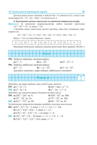 18. Застосування перетворень виразів 89
Для будь-якого цілого значення n добуток 8(n + 3) ділиться на 8, а тому й зна-
чення виразу (2n + 3)2
– (2n – 3)(2n + 5) ділиться на 8. ●
4. Знаходження значень многочлена за допомогою мікрокалькулятора.
Приклад 4. За допомогою мікрокалькулятора знайти значення многочлена
12х3
– 24х2
+ 15х – 8, якщо х = 2,8.
● Значення даного многочлена шукати зручніше, якщо його попередньо пере-
творити так:
12х3
– 24х2
+ 15х – 8 = (12х2
– 24х + 15)х – 8 = ((12х – 24)х + 15)х – 8.
Якщо х = 2,8, то схема обчислень є такою:
Виконавши обчислення, знайдемо значення многочлена. Воно дорівнює 109,264. ●
595. Знайдіть найменше значення виразу:
а) x2
+ 7; б) (а – 6)2
; в) (b – 1)2
+ 3.
596. Знайдіть найбільше значення виразу:
a) 7 – х2
; б) 1 – (х – 2)2
; в) 5 – (x + 5)2
.
Для якого значення х вираз набуває найбільшого значення?
Доведіть, що вираз набуває лише невід’ємних значень:
597. а) x2
+ 2x + 1; б) 4m2
+ 4mn + n2
+ 3.
598. а) a2
– 4а + 4; б) x2
– 2xy + y2
+ 4.
Доведіть, що значення виразу ділиться на дане число:
599. а) 2452
– 2362
на 9; б) 4382
– 622
на 500;
в) 523
– 363
на 16; г) 753
+ 253
на 100.
600. а) 8112
– 7122
на 99; б) 483
– 193
на 29.
За допомогою мікрокалькулятора знайдіть значення многочлена:
601. а) 4х3
– 6х2
+ 5х – 3, якщо х = 5; х = 3,2; х = –2,6;
б) 1,2х3
+ 2,4х2
+ 0,5х – 1, якщо х = 1,7;
в) 4,5х4
+ 4х3
– 3,5х2
+ 2х – 1,8, якщо х = 4.
602. а) 15х3
– 8х2
+ 12х – 30, якщо х = 2; х = 1,2; х = –4;
б) 2,4х4
– 7,2х3
– 3,3х2
+ 4,5х, якщо х = 3.
12 × 2,8 – 24 × 2,8 + 15 × 2,8 – 8 =
 
