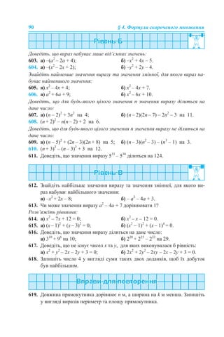 90 § 4. Формули скороченого множення
Доведіть, що вираз набуває лише від’ємних значень:
603. а) –(а2
– 2а + 4); б) –x2
+ 4x – 5.
604. а) –(х2
– 2х + 2); б) –y2
+ 2y – 4.
Знайдіть найменше значення виразу та значення змінної, для якого вираз на-
буває найменшого значення:
605. a) x2
– 4x + 4; б) х2
– 4х + 7.
606. а) a2
+ 6a + 9; б) x2
– 6x + 10.
Доведіть, що для будь-якого цілого значення n значення виразу ділиться на
дане число:
607. а) (n – 2)2
+ 3n2
на 4; б) (n – 2)(2n – 7) – 2n2
– 3 на 11.
608. (n + 2)2
– n(n – 2) + 2 на 6.
Доведіть, що для будь-якого цілого значення n значення виразу не ділиться на
дане число:
609. а) (n – 5)2
+ (2n – 3)(2n + 8) на 5; б) (n – 3)(n2
– 3) – (n3
– 1) на 3.
610. (n + 3)2
– (n – 3)2
+ 3 на 12.
611. Доведіть, що значення виразу 533
– 530
ділиться на 124.
612. Знайдіть найбільше значення виразу та значення змінної, для якого ви-
раз набуває найбільшого значення:
a) –x2
+ 2x – 8; б) – а2
– 4а + 3.
613. Чи може значення виразу a2
– 4a + 7 дорівнювати 1?
Розв’яжіть рівняння:
614. а) x2
– 7x + 12 = 0; б) х2
– х – 12 = 0.
615. а) (x – 1)2
+ (x – 3)2
= 0; б) (x2
– 1)2
+ (x – 1)4
= 0.
616. Доведіть, що значення виразу ділиться на дане число:
а) 310
+ 96
на 10; б) 220
+ 225
– 222
на 29.
617. Доведіть, що не існує чисел х та у, для яких виконувалася б рівність:
а) х2
+ у2
– 2x – 2у + 3 = 0; б) 2х2
+ 2у2
– 2xу – 2x – 2у + 3 = 0.
618. Запишіть число 4 у вигляді суми таких двох доданків, щоб їх добуток
був найбільшим.
619. Довжина прямокутника дорівнює n м, а ширина на k м менша. Запишіть
у вигляді виразів периметр та площу прямокутника.
 