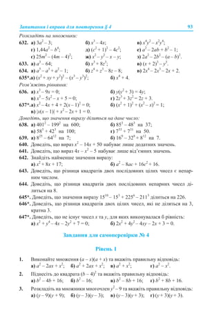 Запитання і вправи для повторення § 4 93
Розкладіть на множники:
632. а) 3а2
– 3; б) х3
– 4x; в) х4
у2
– x2
у4
;
г) 1,44a2
– b4
; д) (с2
+ 1)2
– 4с2
; е) а2
– 2ab + b2
– 1;
є) 25m2
– (4m – 4)2
; ж) х2
– у2
– x – у; з) 2а2
– 2b2
– (а – b)2
.
633. а) а3
– 64; б) х3
+ 8z3
; в) (х + 2)3
– у3
.
634. а) а5
– а3
+ а2
– 1; б) z4
+ z3
– 8z – 8; в) 2х4
– 2x3
– 2x + 2.
635*.a) (х2
+ хy + y2
)2
– (x3
– y3
)2
; б) x4
+ 4.
Розв’яжіть рівняння:
636. а) х3
– 9x = 0; б) у(у2
+ 3) = 4у;
в) х3
– 5х2
– x + 5 = 0; г) 2z3
+ 3z2
= 2z + 3.
637*.а) x2
– 4х + 4 + 2(x – 1)2
= 0; б) (x2
+ 1)2
+ (x2
– х)2
= 1;
в) |х(х – 1)| + x2
– 2х + 1 = 0.
Доведіть, що значення виразу ділиться на дане число:
638. а) 4012
– 1992
на 600; б) 853
– 483
на 37;
в) 583
+ 423
на 100; г) 733
+ 731
на 50.
639. а) 825
– 6412
на 7; б) 169
– 328
+ 812
на 7.
640. Доведіть, що вираз x2
– 14x + 50 набуває лише додатних значень.
641. Доведіть, що вираз 4x – x2
– 5 набуває лише від’ємних значень.
642. Знайдіть найменше значення виразу:
а) x2
+ 8x + 17; б) а2
– 8аc + 16c2
+ 16.
643. Доведіть, що різниця квадратів двох послідовних цілих чисел є непар-
ним числом.
644. Доведіть, що різниця квадратів двох послідовних непарних чисел ді-
литься на 8.
645*. Доведіть, що значення виразу 1510
– 153
+ 2256
– 2113
ділиться на 226.
646*. Доведіть, що різниця квадратів двох цілих чисел, які не діляться на 3,
кратна 3.
647*. Доведіть, що не існує чисел х та у, для яких виконувалася б рівність:
а) х2
+ у4
– 4x – 2у2
+ 7 = 0; б) 2х2
+ 4у2
– 4xу – 2x + 3 = 0.
Завдання для самоперевірки № 4
Рівень 1
1. Виконайте множення (a – х)(a + х) та вкажіть правильну відповідь:
a) a2
– 2ах + х2
; б) a2
+ 2ах + х2
; в) a2
+ х2
; г) a2
– х2
.
2. Піднесіть до квадрата (b – 4)2
та вкажіть правильну відповідь:
а) b2
– 4b + 16; б) b2
– 16; в) b2
– 8b + 16; г) b2
+ 8b + 16.
3. Розкладіть на множники многочлен у2
– 9 та вкажіть правильну відповідь:
a) (у – 9)(у + 9); б) (у – 3)(у – 3); в) (у – 3)(у + 3); г) (у + 3)(у + 3).
 