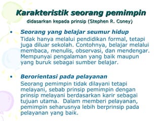 Karakteristik seorang pemimpin
       didasarkan kepada prinsip (Stephen R. Coney)

•    Seorang yang belajar seumur hidup
     Tidak hanya melalui pendidikan formal, tetapi
     juga diluar sekolah. Contohnya, belajar melalui
     membaca, menulis, observasi, dan mendengar.
     Mempunyai pengalaman yang baik maupun
     yang buruk sebagai sumber belajar.

•    Berorientasi pada pelayanan
     Seorang pemimpin tidak dilayani tetapi
     melayani, sebab prinsip pemimpin dengan
     prinsip melayani berdasarkan karir sebagai
     tujuan utama. Dalam memberi pelayanan,
     pemimpin seharusnya lebih berprinsip pada
     pelayanan yang baik.
 