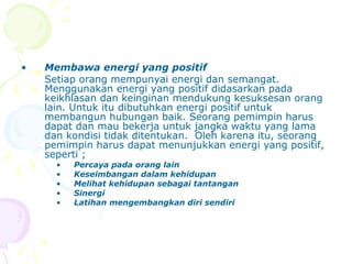 •   Membawa energi yang positif
    Setiap orang mempunyai energi dan semangat.
    Menggunakan energi yang positif didasarkan pada
    keikhlasan dan keinginan mendukung kesuksesan orang
    lain. Untuk itu dibutuhkan energi positif untuk
    membangun hubungan baik. Seorang pemimpin harus
    dapat dan mau bekerja untuk jangka waktu yang lama
    dan kondisi tidak ditentukan. Oleh karena itu, seorang
    pemimpin harus dapat menunjukkan energi yang positif,
    seperti ;
      •   Percaya pada orang lain
      •   Keseimbangan dalam kehidupan
      •   Melihat kehidupan sebagai tantangan
      •   Sinergi
      •   Latihan mengembangkan diri sendiri
 