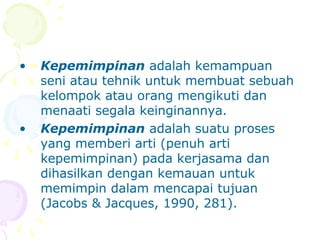 •   Kepemimpinan adalah kemampuan
    seni atau tehnik untuk membuat sebuah
    kelompok atau orang mengikuti dan
    menaati segala keinginannya.
•   Kepemimpinan adalah suatu proses
    yang memberi arti (penuh arti
    kepemimpinan) pada kerjasama dan
    dihasilkan dengan kemauan untuk
    memimpin dalam mencapai tujuan
    (Jacobs & Jacques, 1990, 281).
 