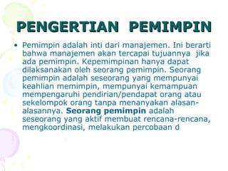 PENGERTIAN PEMIMPIN
• Pemimpin adalah inti dari manajemen. Ini berarti
  bahwa manajemen akan tercapai tujuannya jika
  ada pemimpin. Kepemimpinan hanya dapat
  dilaksanakan oleh seorang pemimpin. Seorang
  pemimpin adalah seseorang yang mempunyai
  keahlian memimpin, mempunyai kemampuan
  mempengaruhi pendirian/pendapat orang atau
  sekelompok orang tanpa menanyakan alasan-
  alasannya. Seorang pemimpin adalah
  seseorang yang aktif membuat rencana-rencana,
  mengkoordinasi, melakukan percobaan d
 