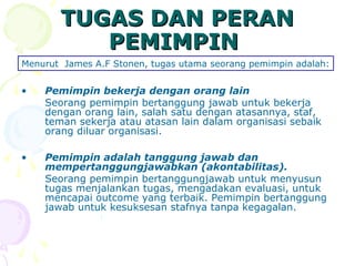 TUGAS DAN PERAN
          PEMIMPIN
Menurut James A.F Stonen, tugas utama seorang pemimpin adalah:


•   Pemimpin bekerja dengan orang lain
    Seorang pemimpin bertanggung jawab untuk bekerja
    dengan orang lain, salah satu dengan atasannya, staf,
    teman sekerja atau atasan lain dalam organisasi sebaik
    orang diluar organisasi.

•   Pemimpin adalah tanggung jawab dan
    mempertanggungjawabkan (akontabilitas).
    Seorang pemimpin bertanggungjawab untuk menyusun
    tugas menjalankan tugas, mengadakan evaluasi, untuk
    mencapai outcome yang terbaik. Pemimpin bertanggung
    jawab untuk kesuksesan stafnya tanpa kegagalan.
 