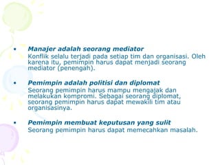 •   Manajer adalah seorang mediator
    Konflik selalu terjadi pada setiap tim dan organisasi. Oleh
    karena itu, pemimpin harus dapat menjadi seorang
    mediator (penengah).

•   Pemimpin adalah politisi dan diplomat
    Seorang pemimpin harus mampu mengajak dan
    melakukan kompromi. Sebagai seorang diplomat,
    seorang pemimpin harus dapat mewakili tim atau
    organisasinya.

•   Pemimpin membuat keputusan yang sulit
    Seorang pemimpin harus dapat memecahkan masalah.
 