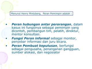 Menurut Henry Mintzberg, Peran Pemimpin adalah :



•   Peran hubungan antar perorangan, dalam
    kasus ini fungsinya sebagai pemimpin yang
    dicontoh, pembangun tim, pelatih, direktur,
    mentor konsultasi.
•   Fungsi Peran informal sebagai monitor,
    penyebar informasi dan juru bicara.
•   Peran Pembuat keputusan, berfungsi
    sebagai pengusaha, penanganan gangguan,
    sumber alokasi, dan negosiator
 