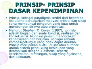PRINSIP- PRINSIP
 DASAR KEPEMIMPINAN
• Prinsip, sebagai paradigma terdiri dari beberapa
  ide utama berdasarkan motivasi pribadi dan sikap
  serta mempunyai pengaruh yang kuat untuk
  membangun dirinya atau organisasi.
• Menurut Stephen R. Covey (1997), prinsip
  adalah bagian dari suatu kondisi, realisasi dan
  konsekuensi. Mungkin prinsip menciptakan
  kepercayaan dan berjalan sebagai sebuah
  kompas/petunjuk yang tidak dapat dirubah.
  Prinsip merupakan suatu pusat atau sumber
  utama sistem pendukung kehidupan yang
  ditampilkan dengan 4 dimensi seperti;
  keselamatan, bimbingan, sikap yang bijaksana,
  dan kekuatan.
 