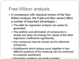 Free-Wilson analysis
 In comparison with classical version of the free-
Wilson analysis, the Fujita and Ban variant offers
a number of important advantages –
 The table for regression analysis can easily be
generated.
 The addition and elimination of compounds is
simple and does not change the values of the other
regression coefficients significantly.
 Any compound may be chosen as the reference
compound.
 Substituents which always occur together in two
different positions of the molecule can be combined
to a pseudo substituent.
 