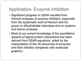 Application- Enzyme inhibition
 Significant progress in QSAR resulted from
Hansch analyses of enzyme inhibitors, especially
from the systematic work of Hansch and his
group on dihydrofolate reductase and on cysteine
and serine protease.
 Most of our current knowledge of the quantitative
aspects of ligand-protein interactions has been
derived from QSAR equations, aided by the
interpretation of the 3D structures of enzymes
and their inhibitor complexes with molecular
graphics.
 