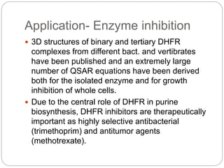 Application- Enzyme inhibition
 3D structures of binary and tertiary DHFR
complexes from different bact. and vertibrates
have been published and an extremely large
number of QSAR equations have been derived
both for the isolated enzyme and for growth
inhibition of whole cells.
 Due to the central role of DHFR in purine
biosynthesis, DHFR inhibitors are therapeutically
important as highly selective antibacterial
(trimethoprim) and antitumor agents
(methotrexate).
 