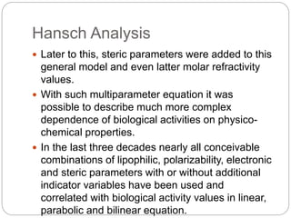 Hansch Analysis
 Later to this, steric parameters were added to this
general model and even latter molar refractivity
val...
