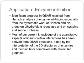 Application- Enzyme inhibition
 Significant progress in QSAR resulted from
Hansch analyses of enzyme inhibitors, especial...