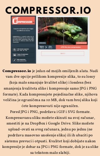 Compressor.io je jedan od mojih omiljenih alata. Nudi
vam dve opcije prilikom kompresije slika, to su lossy
(koja malo smanjuje kvalitet slike) i lossless (bez
smanjenja kvaliteta slike i kompresuje samo JPG i PNG
formate). Kada kompresujete pojedinačne slike, njihova
veličina je ograničena na 10 MB, dok vam broj slika koji
ćete kompresovati nije ograničen.
Pored JPG i PNG, podržava i GIF i SVG formate.
Kompresovanu sliku možete skinuti na svoj računar,
smestiti je na DropBox i Google Drive. Slike možete
upload-ovati sa svog računara, jednu po jednu (ne
podržava masovno unošenje slika) ili ih ubaciti po
sistemu prevuci i otpusti. Kvalitet koji dobijate nakon
kompresije je dobar za JPG i PNG formate, dok je za slike
sa tekstom malo slabiji.
COMPRESSOR.IO
 