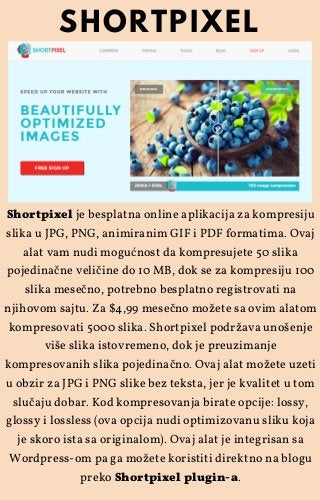 Shortpixel je besplatna online aplikacija za kompresiju
slika u JPG, PNG, animiranim GIF i PDF formatima. Ovaj
alat vam nudi mogućnost da kompresujete 50 slika
pojedinačne veličine do 10 MB, dok se za kompresiju 100
slika mesečno, potrebno besplatno registrovati na
njihovom sajtu. Za $4,99 mesečno možete sa ovim alatom
kompresovati 5000 slika. Shortpixel podržava unošenje
više slika istovremeno, dok je preuzimanje
kompresovanih slika pojedinačno. Ovaj alat možete uzeti
u obzir za JPG i PNG slike bez teksta, jer je kvalitet u tom
slučaju dobar. Kod kompresovanja birate opcije: lossy,
glossy i lossless (ova opcija nudi optimizovanu sliku koja
je skoro ista sa originalom). Ovaj alat je integrisan sa
Wordpress-om pa ga možete koristiti direktno na blogu
preko Shortpixel plugin-a.
SHORTPIXEL
 