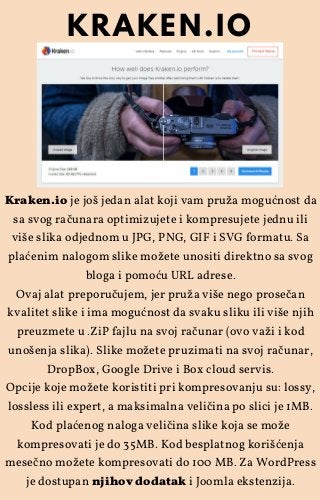 Kraken.io je još jedan alat koji vam pruža mogućnost da
sa svog računara optimizujete i kompresujete jednu ili
više slika odjednom u JPG, PNG, GIF i SVG formatu. Sa
plaćenim nalogom slike možete unositi direktno sa svog
bloga i pomoću URL adrese.
Ovaj alat preporučujem, jer pruža više nego prosečan
kvalitet slike i ima mogućnost da svaku sliku ili više njih
preuzmete u .ZiP fajlu na svoj računar (ovo važi i kod
unošenja slika). Slike možete pruzimati na svoj računar,
DropBox, Google Drive i Box cloud servis.
Opcije koje možete koristiti pri kompresovanju su: lossy,
lossless ili expert, a maksimalna veličina po slici je 1MB.
Kod plaćenog naloga veličina slike koja se može
kompresovati je do 35MB. Kod besplatnog korišćenja
mesečno možete kompresovati do 100 MB. Za WordPress
je dostupan njihov dodatak i Joomla ekstenzija.
KRAKEN.IO
 