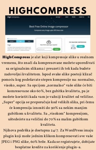 HighCompress je alat koji kompresuje slike u realnom
vremenu, što znači da kompresovane možete upoređivati
sa originalnim slikama i preuzeti ih tek kada budete
zadovoljni kvalitetom. Ispod svake slike postoji klizač
pomoću kog podešavate stepen kompresije na: normalno,
visoko, super. Sa opcijom „normalno“ vaše slike će biti
komresovane oko 60%, bez gubitka kvaliteta, pa je
možete koristiti kada vam je važniji kvalitet od veličine.
„Super“ opcija se preporučuje kod velikih slika, pri čemu
će kompresija iznositi do 90% sa nekim manjim
gubitkom u kvalitetu. Sa „visokom“ kompresijom,
uštedećete na veličini do 70% sa malim gubitkom
kvaliteta.
Njihova podrška je dostupna 24/7. Za WordPress imaju
plugin koji može jednim klikom kompresovati sve vaše
JPEG i PNG slike, 60% brže. Kada se registrujete, dobijate
besplatne kredite za korišćenje plugin-a.
HIGHCOMPRESS
 