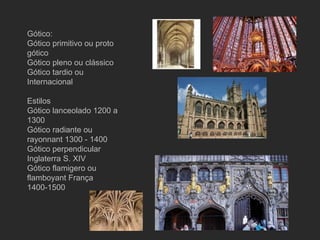 Gótico: Gótico primitivo ou proto gótico Gótico pleno ou clássico Gótico tardio ou Internacional Estilos Gótico lanceolado 1200 a 1300 Gótico radiante ou rayonnant 1300 - 1400 Gótico perpendicular Inglaterra S. XIV Gótico flamigero ou flamboyant França 1400-1500 