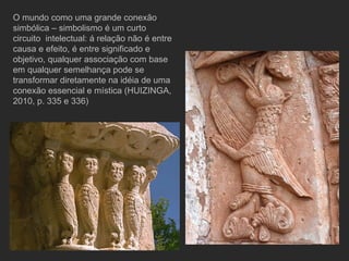 O mundo como uma grande conexão simbólica – simbolismo é um curto circuito  intelectual: á relação não é entre causa e efeito, é entre significado e objetivo, qualquer associação com base em qualquer semelhança pode se transformar diretamente na idéia de uma conexão essencial e mística (HUIZINGA, 2010, p. 335 e 336) 