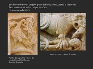 Pomba de capitel no interior de ermita,Cimentério Revollo, Segóvia, Espanha Leaõ andrófago,Artaiz, Espanha  Bestiário medieval: origem greco-romano, celta, persa e bizantino Representam virtudes ou perversões Ensinam e advertem 