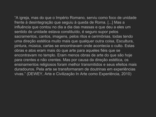 “ A igreja, mas do que o Império Romano, serviu como foco de unidade frente à desintegração que seguiu à queda de Roma. [...] Mas a influência que contou no dia a dia das massas e que deu a eles um sentido de unidade estava constituído, é seguro supor pelos sacramentos, cantos, imagens, pelos ritos e cerimônias, todas tendo uma direção estética muito mais que qualquer outra coisa, Escultura, pintura, música, cartas se encontravam onde acontecia o culto. Estas obras e atos eram mais do que arte para aqueles fiéis que se encontravam no templo. Eram menos obras de arte do que são hoje para crentes e não crentes. Mas por causa da direção estética, os ensinamentos religiosos foram melhor transmitidos e seus efeitos mais duradouros. Pela arte se transformaram de doutrinas em experiências vivas.” (DEWEY, Arte e Civilização In Arte como Experiência, 2010) 