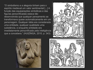 “ O simbolismo e a alegoria tinham para o espírito medieval um valor sentimental [...] A função das equiparações simbólicas e das figuras personificadas estava tão desenvolvida que qualquer pensamento se transformava quase automaticamente em um personagem. Qualquer idéia era considerada uma entidade, qualquer qualidade uma substância, e enquanto entidade era imediatamente personificada pela inteligência que a concebera.” (HUIZINGA, 2010, p. 343) 