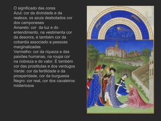 O significado das cores  Azul: cor da divindade e da realeza, os azuis desbotados cor dos camponeses Amarelo: cor  da luz e do entendimento, na vestimenta cor da desonra, é também cor da cobardia associado a pessoas marginalizadas Vermelho: cor da riqueza e das paixões humanas, na roupa cor na nobreza e do valor. É também cor das prostitutas e dos verdugos Verde: cor da fertilidade e da prosperidade, cor da burguesia Negro: cor real, cor dos cavaleiros misteriosos 