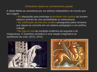 A Idade Média se caracteriza por um esforço interpretativo do mundo que tem origem: -  Na  disposição para prolongar a  atividade mito poética  do homem  clássico através de uma sensibilidade ao sobrenatural. -  Na   codificação secreta dos cristãos  perseguidos pelos romanos que depois se converte em um sistema pedagógico e em política  cultural.  -  Na   fuga do real  da condição endêmica de angustia e de  insegurança. O repertório simbólico é uma reação imaginativa ao  sentimento de crise. (ECO, 2010) Simbolismo aberto ao conhecimento popular 