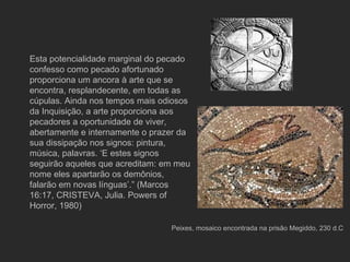 Peixes, mosaico encontrada na prisão Megiddo, 230 d.C Esta potencialidade marginal do pecado confesso como pecado afortunado proporciona um ancora à arte que se encontra, resplandecente, em todas as cúpulas. Ainda nos tempos mais odiosos da Inquisição, a arte proporciona aos pecadores a oportunidade de viver, abertamente e internamente o prazer da sua dissipação nos signos: pintura, música, palavras. ‘E estes signos seguirão aqueles que acreditam: em meu nome eles apartarão os demônios, falarão em novas línguas’.” (Marcos 16:17, CRISTEVA, Julia. Powers of Horror, 1980) 
