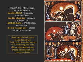 Hermenêutica: interpretação dos textos bíblicos Sentido literal   – enunciado – ensina os fatos Sentido alegórico   – ensina o que deves crer Sentido moral   -  ensina o que deves fazer Sentido anagôgico   – ensina ao que deves tender Santo Agostinho funda a teoria dos signos: “ O signo é toda coisa que faz vir à mente alguma coisa além da impressão que a própria coisa causa aos nossos sentidos”  