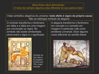 Símbolo de San Marco, Evangelios Echternach,  700, Anglo irlandés Aliud dicitur aliud demostratur O texto diz sempre alguma coisa diferente do que parece dizer Visão simbólico alegórica do universo:  todo efeito é signo da própria causa Não se distingue símbolo de alegoria  O símbolo transforma o fenômeno em idéia e a idéia em uma imagem por convenção ou regra. No símbolo não existe similaridade obvia entre o signo e o significado A alegoria transforma o fenômeno em conceito e o conceito em imagem.O particular vale como emblema universal. Dizer alguma coisa diferente do sentido literal. 