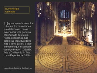 Labirinto da Catedral de Chartres “ [...] quando a arte de outra cultura entra nas atitudes que determinam nossa experiência uma genuína continuidade se efetua.  Nossa experiência não perde sua individualidade mas a toma para si e tece elementos que expandem seu significado.” (DEWEY, Arte e Civilização In Arte como Experiência, 2010) Numerologia Gematria 