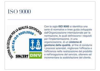ISO 9000

           Con la sigla ISO 9000 si identiﬁca una
           serie di normative e linee guida sviluppate
           dall'Organizzazione internazionale per la
           normazione, le quali deﬁniscono i requisiti
           per l'implementazione, in una
           organizzazione, di un sistema di
           gestione della qualità, al ﬁne di condurre
           i processi aziendali, migliorare l'efﬁcacia e
           l'efﬁcienza nella realizzazione del prodotto
           e nell'erogazione del servizio, ottenere ed
           incrementare la soddisfazione del cliente.
 